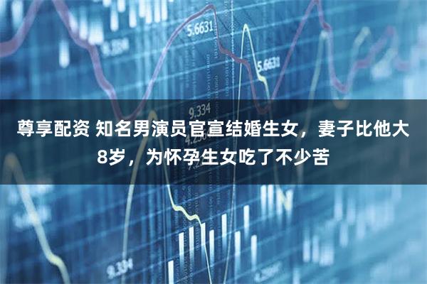 尊享配资 知名男演员官宣结婚生女，妻子比他大8岁，为怀孕生女吃了不少苦