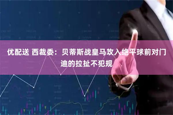 优配送 西裁委：贝蒂斯战皇马攻入绝平球前对门迪的拉扯不犯规